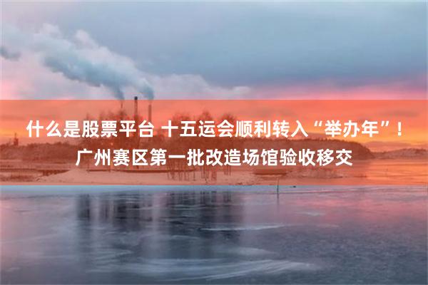 什么是股票平台 十五运会顺利转入“举办年”！广州赛区第一批改造场馆验收移交