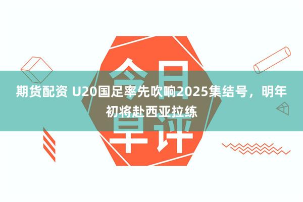 期货配资 U20国足率先吹响2025集结号，明年初将赴西亚拉练