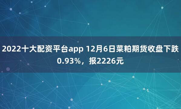 2022十大配资平台app 12月6日菜粕期货收盘下跌0.93%，报2226元