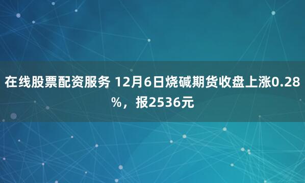 在线股票配资服务 12月6日烧碱期货收盘上涨0.28%，报2536元