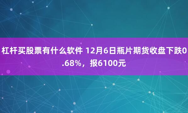 杠杆买股票有什么软件 12月6日瓶片期货收盘下跌0.68%，报6100元