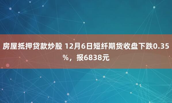 房屋抵押贷款炒股 12月6日短纤期货收盘下跌0.35%，报6838元