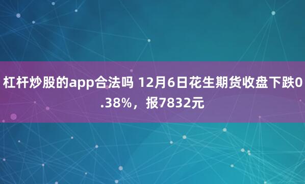 杠杆炒股的app合法吗 12月6日花生期货收盘下跌0.38%，报7832元