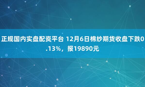 正规国内实盘配资平台 12月6日棉纱期货收盘下跌0.13%，报19890元