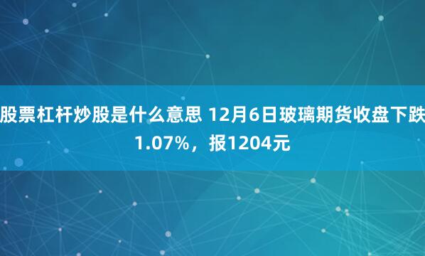 股票杠杆炒股是什么意思 12月6日玻璃期货收盘下跌1.07%，报1204元