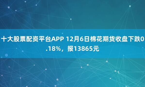 十大股票配资平台APP 12月6日棉花期货收盘下跌0.18%，报13865元