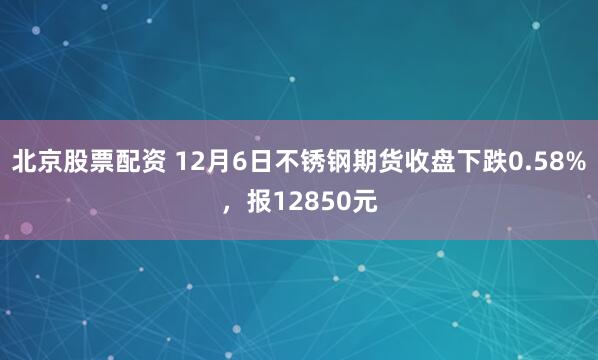 北京股票配资 12月6日不锈钢期货收盘下跌0.58%，报12850元