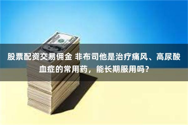 股票配资交易佣金 非布司他是治疗痛风、高尿酸血症的常用药，能长期服用吗？