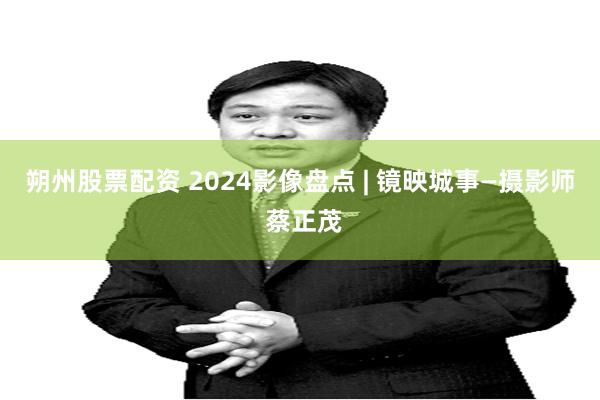 朔州股票配资 2024影像盘点 | 镜映城事—摄影师 蔡正茂