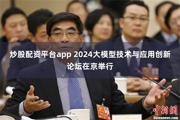 炒股配资平台app 2024大模型技术与应用创新论坛在京举行