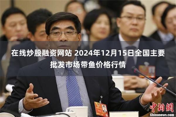 在线炒股融资网站 2024年12月15日全国主要批发市场带鱼价格行情