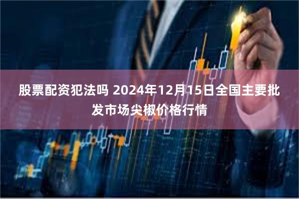 股票配资犯法吗 2024年12月15日全国主要批发市场尖椒价格行情