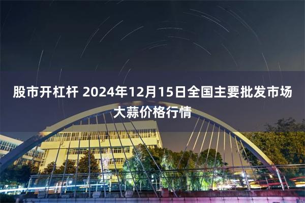 股市开杠杆 2024年12月15日全国主要批发市场大蒜价格行情