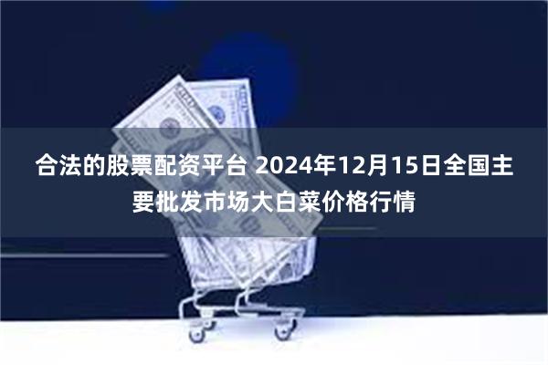 合法的股票配资平台 2024年12月15日全国主要批发市场大白菜价格行情