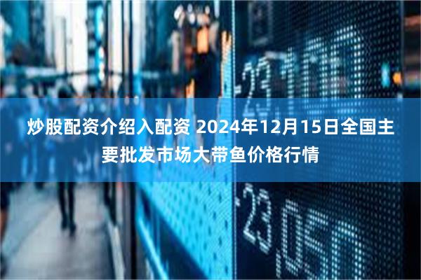 炒股配资介绍入配资 2024年12月15日全国主要批发市场大带鱼价格行情