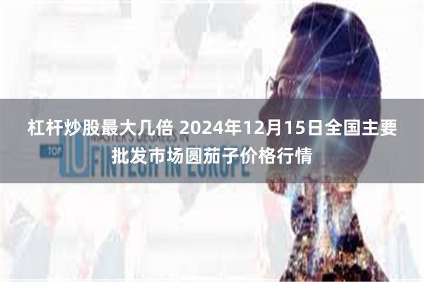 杠杆炒股最大几倍 2024年12月15日全国主要批发市场圆茄子价格行情