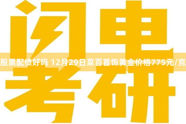 股票配债好吗 12月29日菜百首饰黄金价格775元/克