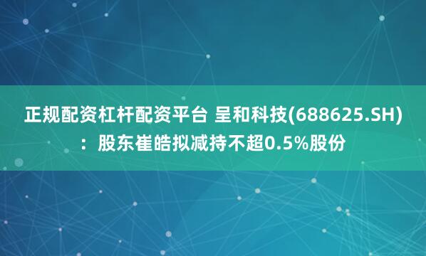 正规配资杠杆配资平台 呈和科技(688625.SH)：股东崔皓拟减持不超0.5%股份