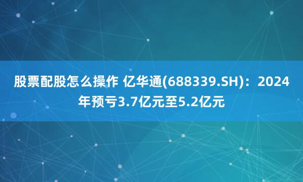 股票配股怎么操作 亿华通(688339.SH)：2024年预亏3.7亿元至5.2亿元