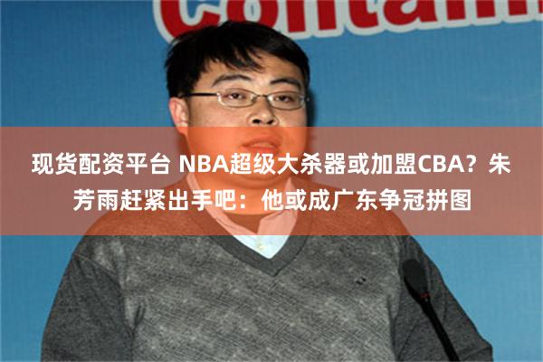 现货配资平台 NBA超级大杀器或加盟CBA？朱芳雨赶紧出手吧：他或成广东争冠拼图