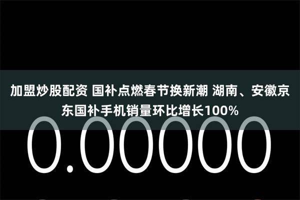 加盟炒股配资 国补点燃春节换新潮 湖南、安徽京东国补手机销量环比增长100%