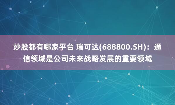 炒股都有哪家平台 瑞可达(688800.SH)：通信领域是公司未来战略发展的重要领域