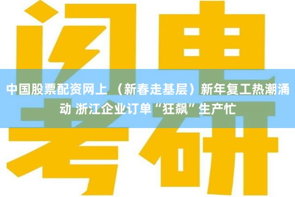 中国股票配资网上 （新春走基层）新年复工热潮涌动 浙江企业订单“狂飙”生产忙