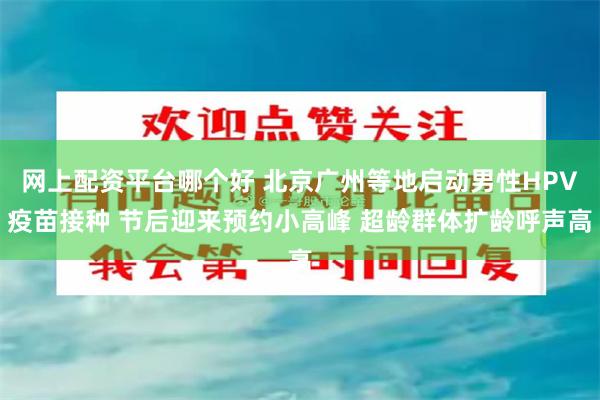 网上配资平台哪个好 北京广州等地启动男性HPV疫苗接种 节后迎来预约小高峰 超龄群体扩龄呼声高