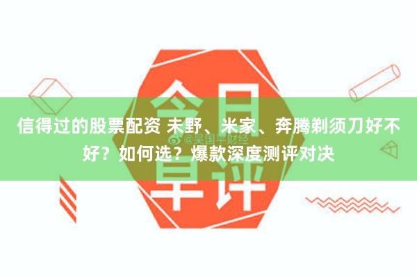 信得过的股票配资 未野、米家、奔腾剃须刀好不好？如何选？爆款深度测评对决