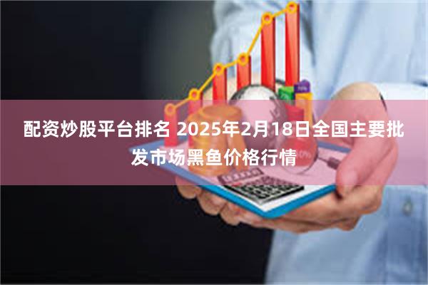 配资炒股平台排名 2025年2月18日全国主要批发市场黑鱼价格行情