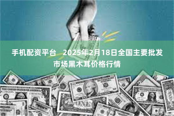 手机配资平台   2025年2月18日全国主要批发市场黑木耳价格行情