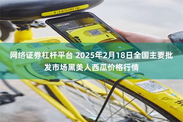 网络证劵杠杆平台 2025年2月18日全国主要批发市场黑美人西瓜价格行情