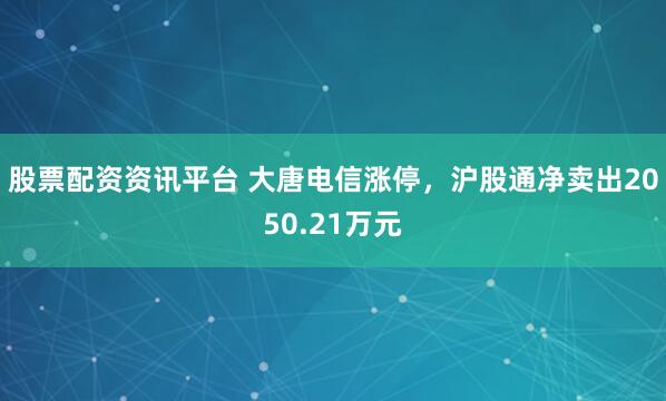 股票配资资讯平台 大唐电信涨停，沪股通净卖出2050.21万元