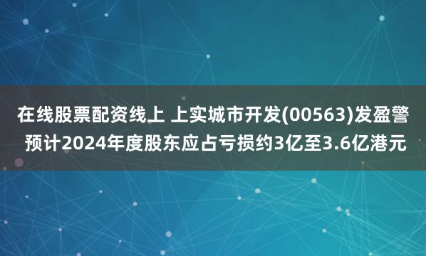 在线股票配资线上 上实城市开发(00563)发盈警 预计2024年度股东应占亏损约3亿至3.6亿港元