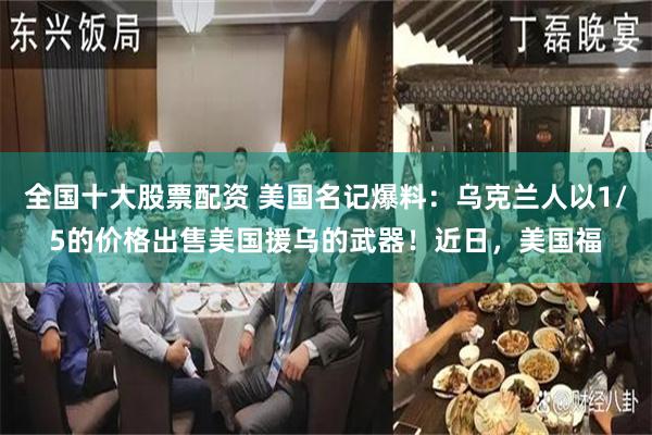 全国十大股票配资 美国名记爆料：乌克兰人以1/5的价格出售美国援乌的武器！近日，美国福