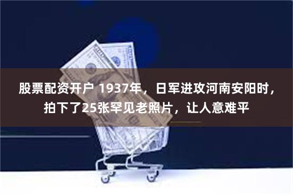 股票配资开户 1937年，日军进攻河南安阳时，拍下了25张罕见老照片，让人意难平