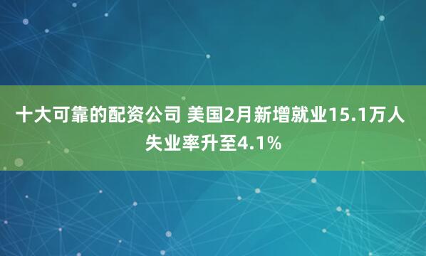 十大可靠的配资公司 美国2月新增就业15.1万人 失业率升至4.1%