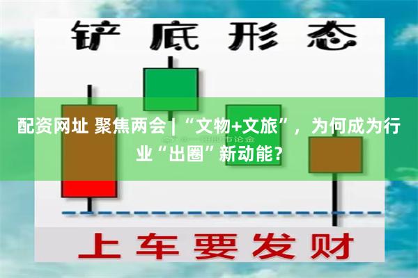 配资网址 聚焦两会 | “文物+文旅”，为何成为行业“出圈”新动能？