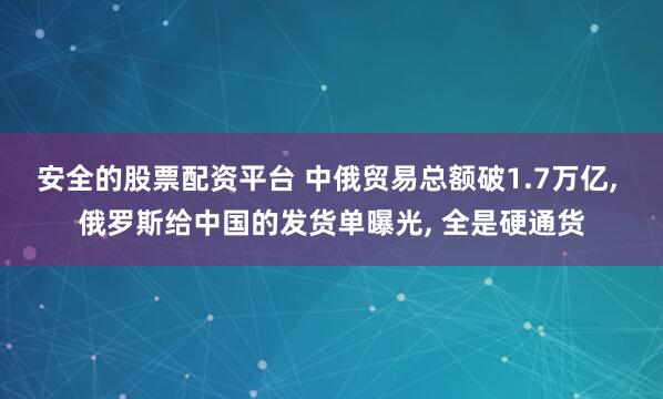 安全的股票配资平台 中俄贸易总额破1.7万亿, 俄罗斯给中国的发货单曝光, 全是硬通货