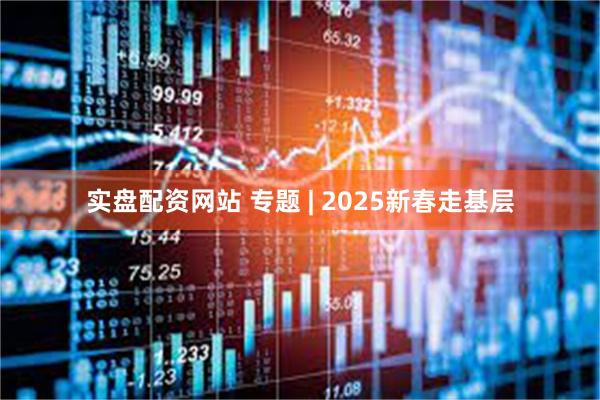 实盘配资网站 专题 | 2025新春走基层