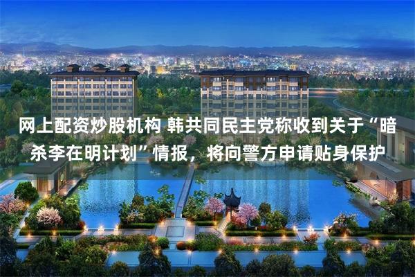 网上配资炒股机构 韩共同民主党称收到关于“暗杀李在明计划”情报，将向警方申请贴身保护