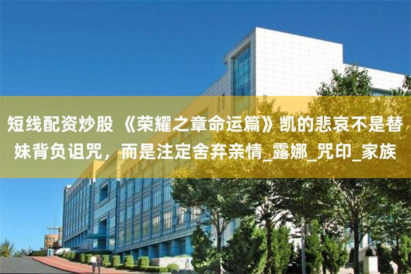 短线配资炒股 《荣耀之章命运篇》凯的悲哀不是替妹背负诅咒，而是注定舍弃亲情_露娜_咒印_家族