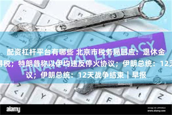 配资杠杆平台有哪些 北京市税务局回应：退休金无需缴纳个人所得税；特朗普称以伊均违反停火协议；伊朗总统：12天战争结束｜早报