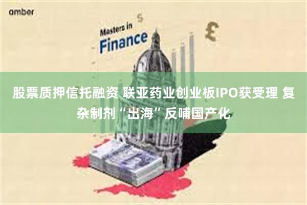 股票质押信托融资 联亚药业创业板IPO获受理 复杂制剂“出海”反哺国产化