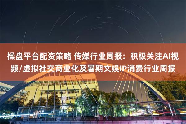 操盘平台配资策略 传媒行业周报：积极关注AI视频/虚拟社交商业化及暑期文娱IP消费行业周报